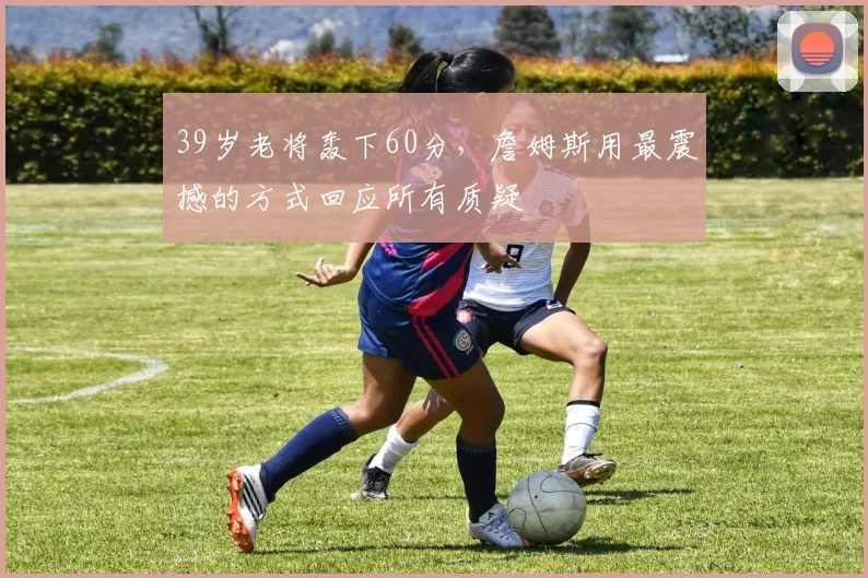 39岁老将轰下60分，詹姆斯用最震撼的方式回应所有质疑